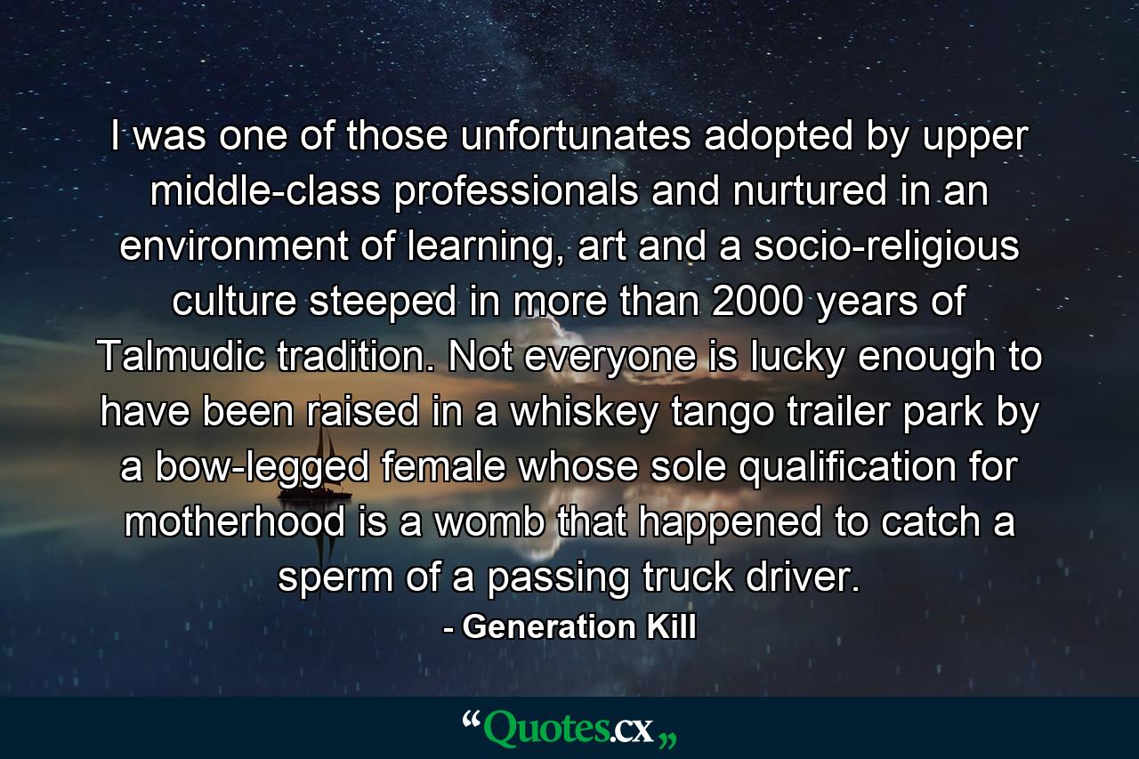 I was one of those unfortunates adopted by upper middle-class professionals and nurtured in an environment of learning, art and a socio-religious culture steeped in more than 2000 years of Talmudic tradition. Not everyone is lucky enough to have been raised in a whiskey tango trailer park by a bow-legged female whose sole qualification for motherhood is a womb that happened to catch a sperm of a passing truck driver. - Quote by Generation Kill