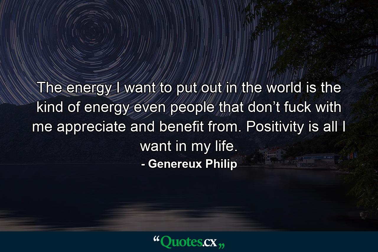 The energy I want to put out in the world is the kind of energy even people that don’t fuck with me appreciate and benefit from. Positivity is all I want in my life. - Quote by Genereux Philip