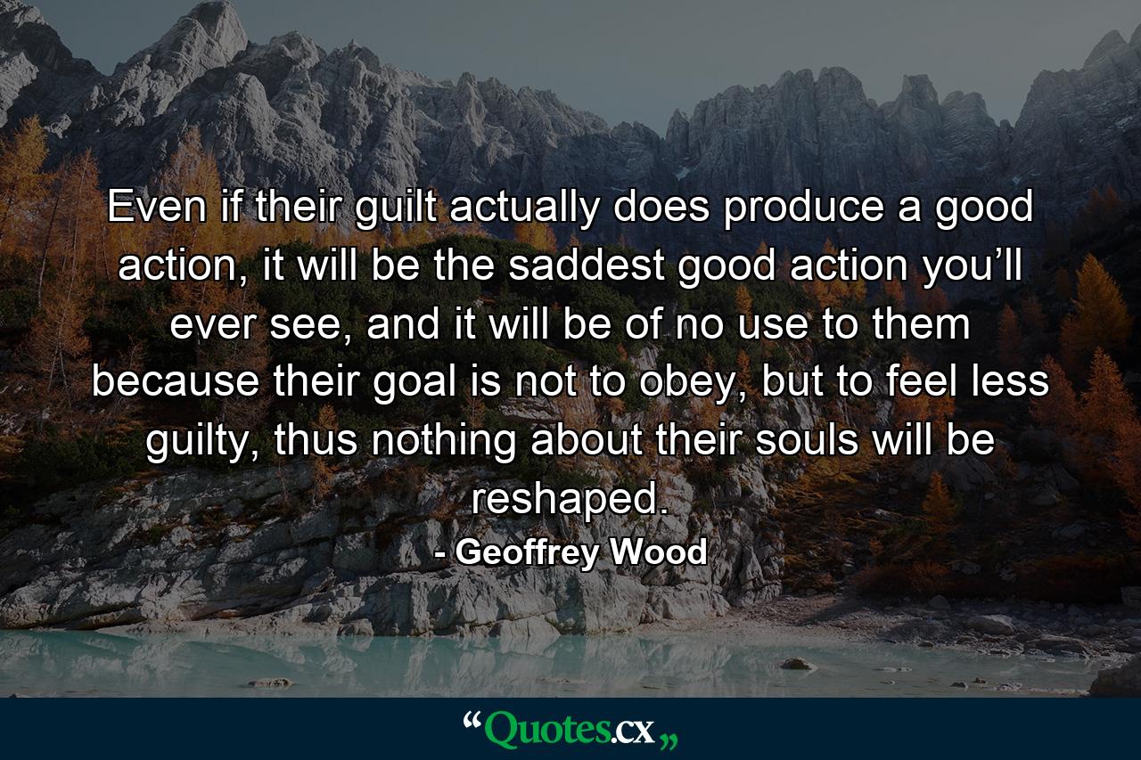 Even if their guilt actually does produce a good action, it will be the saddest good action you’ll ever see, and it will be of no use to them because their goal is not to obey, but to feel less guilty, thus nothing about their souls will be reshaped. - Quote by Geoffrey Wood