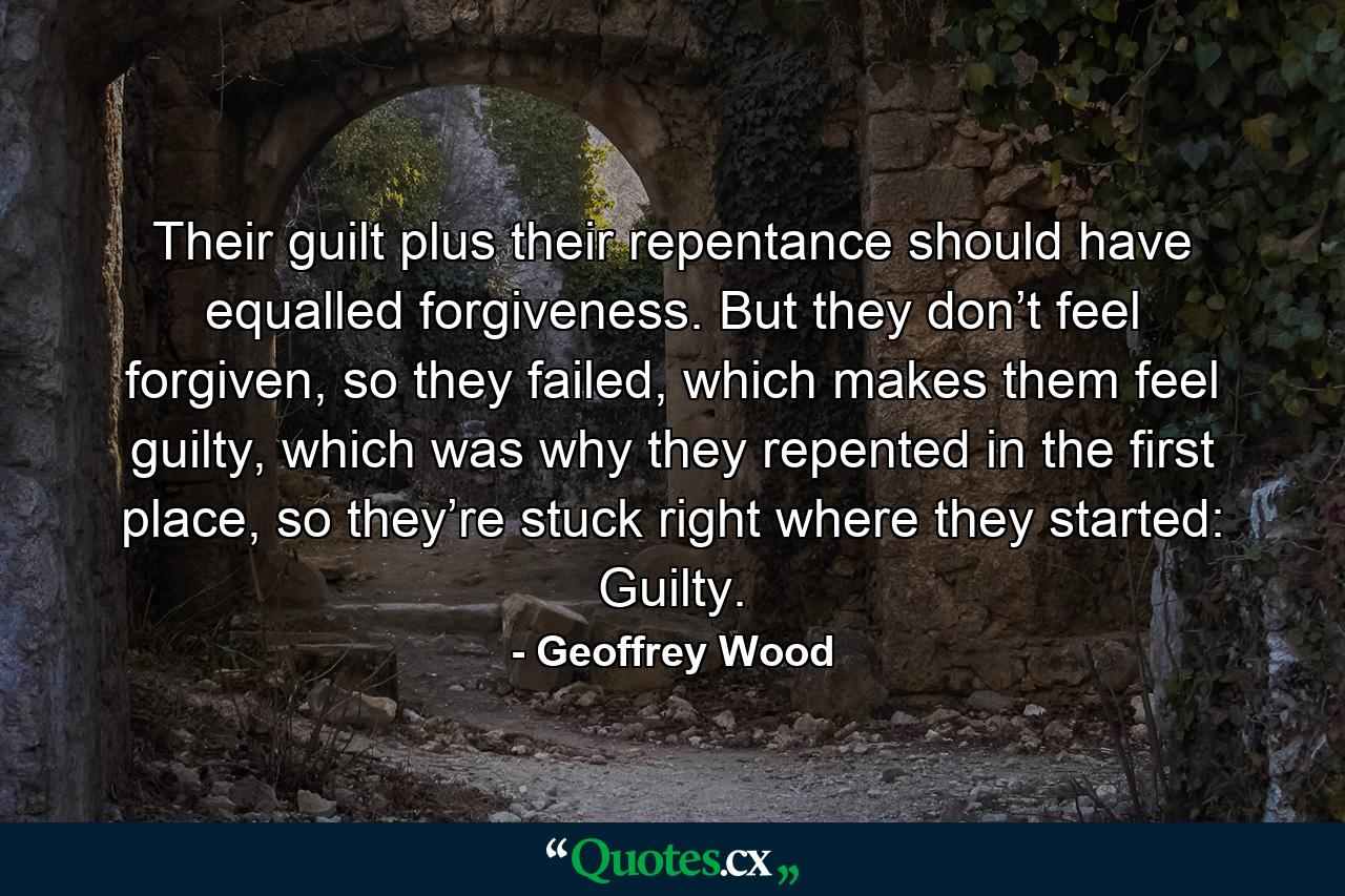 Their guilt plus their repentance should have equalled forgiveness. But they don’t feel forgiven, so they failed, which makes them feel guilty, which was why they repented in the first place, so they’re stuck right where they started: Guilty. - Quote by Geoffrey Wood