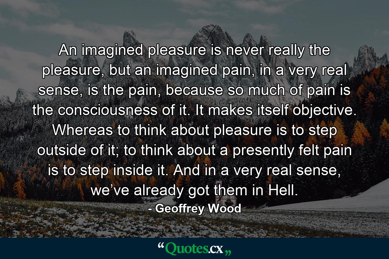 An imagined pleasure is never really the pleasure, but an imagined pain, in a very real sense, is the pain, because so much of pain is the consciousness of it. It makes itself objective. Whereas to think about pleasure is to step outside of it; to think about a presently felt pain is to step inside it. And in a very real sense, we’ve already got them in Hell. - Quote by Geoffrey Wood