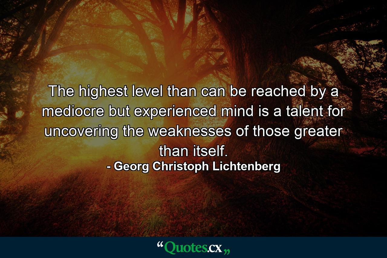 The highest level than can be reached by a mediocre but experienced mind is a talent for uncovering the weaknesses of those greater than itself. - Quote by Georg Christoph Lichtenberg