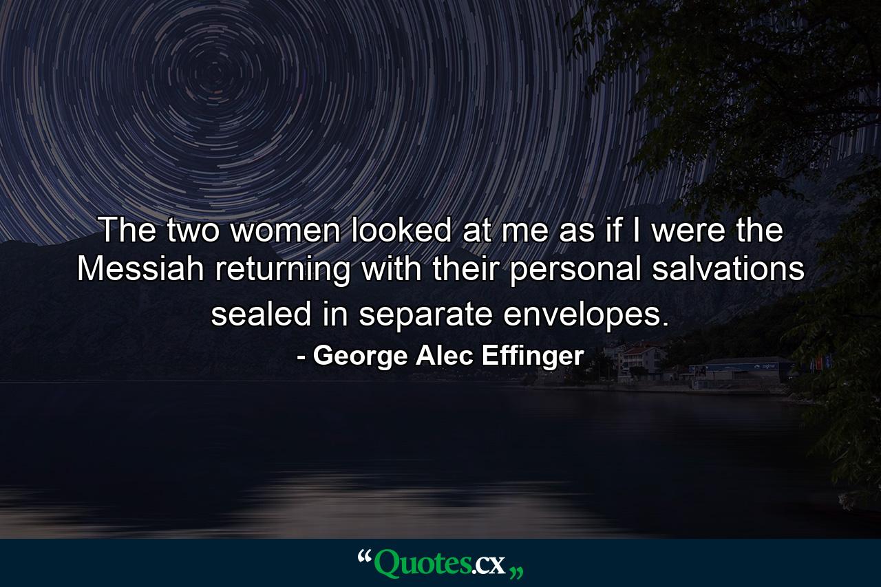 The two women looked at me as if I were the Messiah returning with their personal salvations sealed in separate envelopes. - Quote by George Alec Effinger