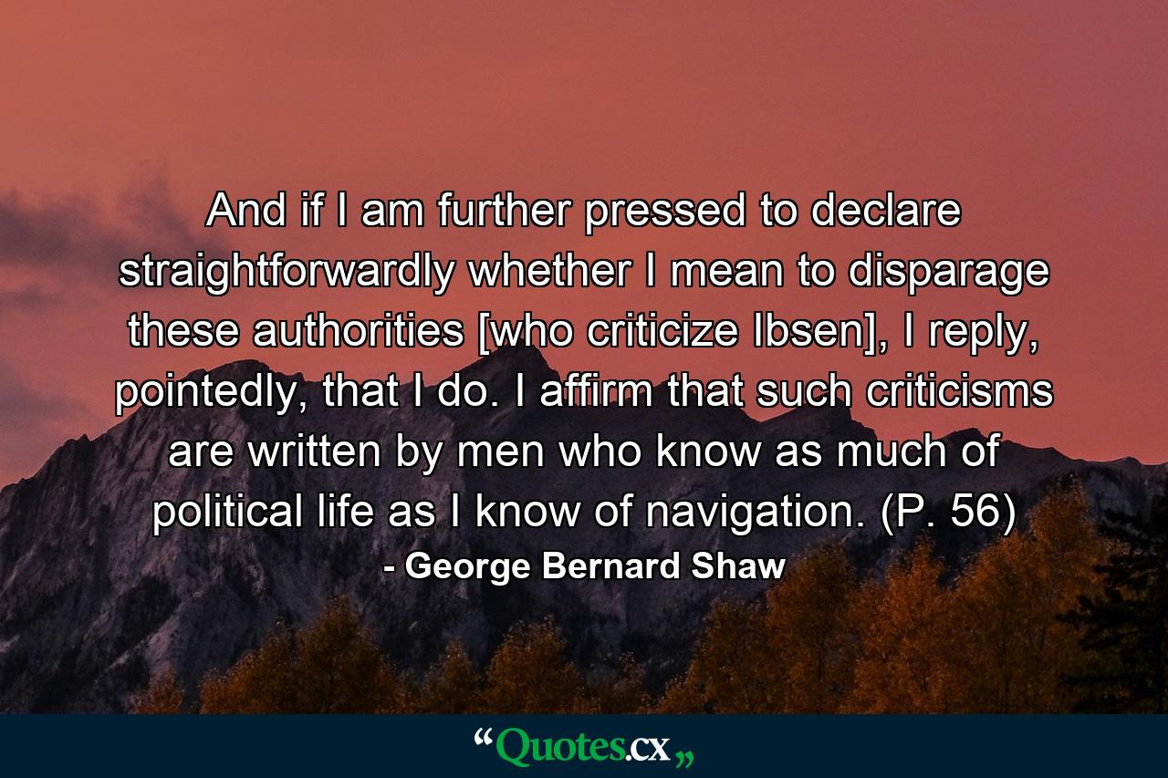 And if I am further pressed to declare straightforwardly whether I mean to disparage these authorities [who criticize Ibsen], I reply, pointedly, that I do. I affirm that such criticisms are written by men who know as much of political life as I know of navigation. (P. 56) - Quote by George Bernard Shaw