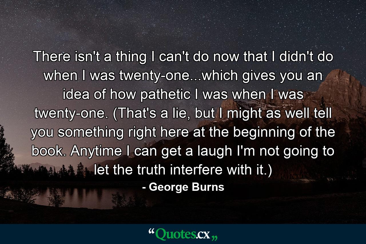 There isn't a thing I can't do now that I didn't do when I was twenty-one...which gives you an idea of how pathetic I was when I was twenty-one. (That's a lie, but I might as well tell you something right here at the beginning of the book. Anytime I can get a laugh I'm not going to let the truth interfere with it.) - Quote by George Burns