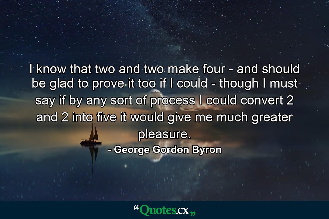 I know that two and two make four - and should be glad to prove it too if I could - though I must say if by any sort of process I could convert 2 and 2 into five it would give me much greater pleasure. - Quote by George Gordon Byron