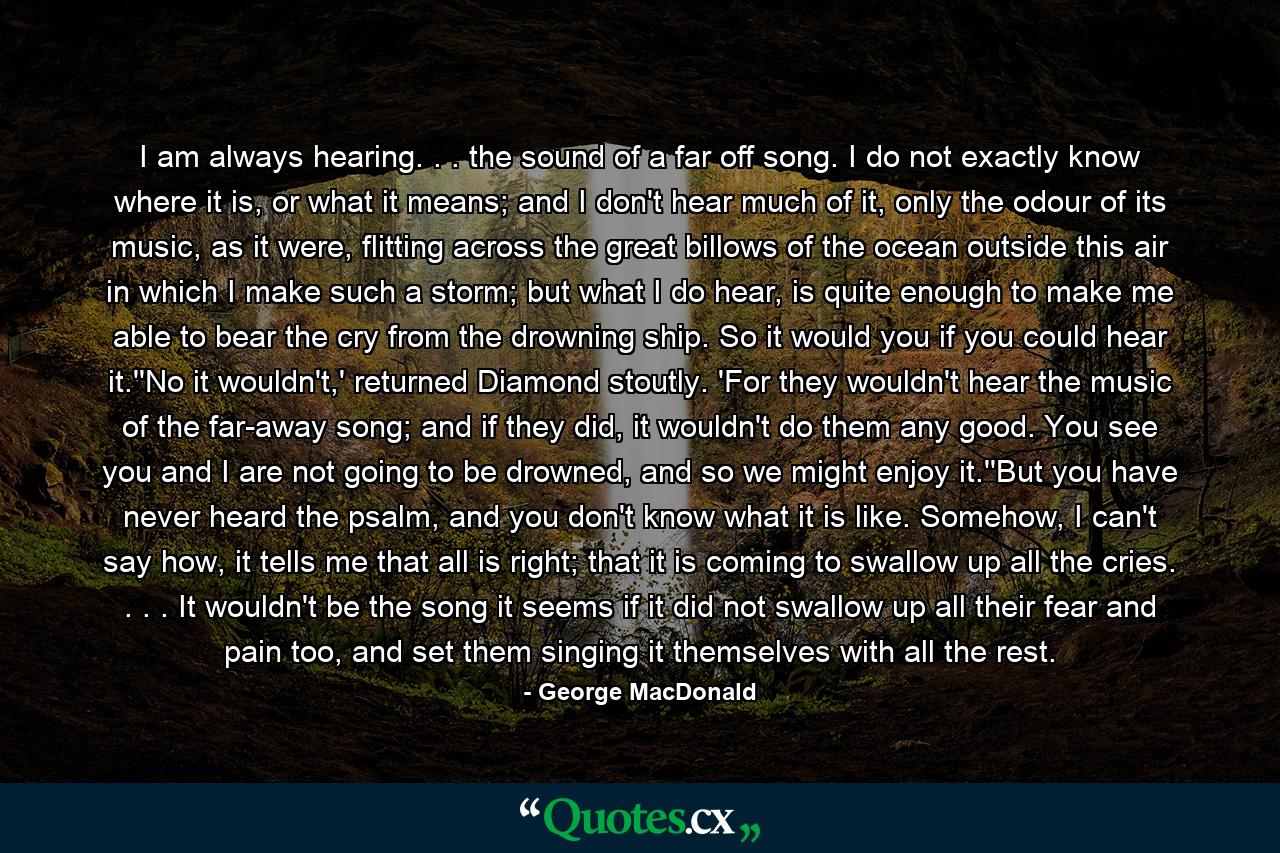 I am always hearing. . . the sound of a far off song. I do not exactly know where it is, or what it means; and I don't hear much of it, only the odour of its music, as it were, flitting across the great billows of the ocean outside this air in which I make such a storm; but what I do hear, is quite enough to make me able to bear the cry from the drowning ship. So it would you if you could hear it.''No it wouldn't,' returned Diamond stoutly. 'For they wouldn't hear the music of the far-away song; and if they did, it wouldn't do them any good. You see you and I are not going to be drowned, and so we might enjoy it.''But you have never heard the psalm, and you don't know what it is like. Somehow, I can't say how, it tells me that all is right; that it is coming to swallow up all the cries. . . . It wouldn't be the song it seems if it did not swallow up all their fear and pain too, and set them singing it themselves with all the rest. - Quote by George MacDonald