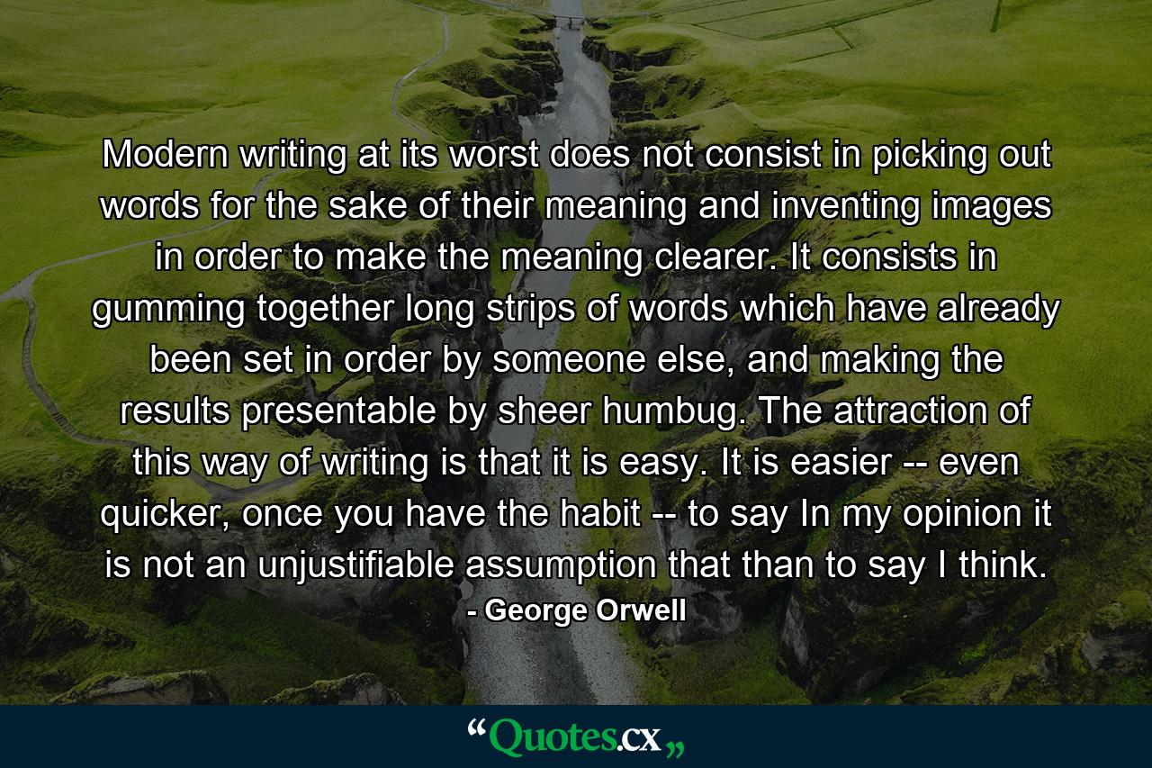 Modern writing at its worst does not consist in picking out words for the sake of their meaning and inventing images in order to make the meaning clearer. It consists in gumming together long strips of words which have already been set in order by someone else, and making the results presentable by sheer humbug. The attraction of this way of writing is that it is easy. It is easier -- even quicker, once you have the habit -- to say In my opinion it is not an unjustifiable assumption that than to say I think. - Quote by George Orwell