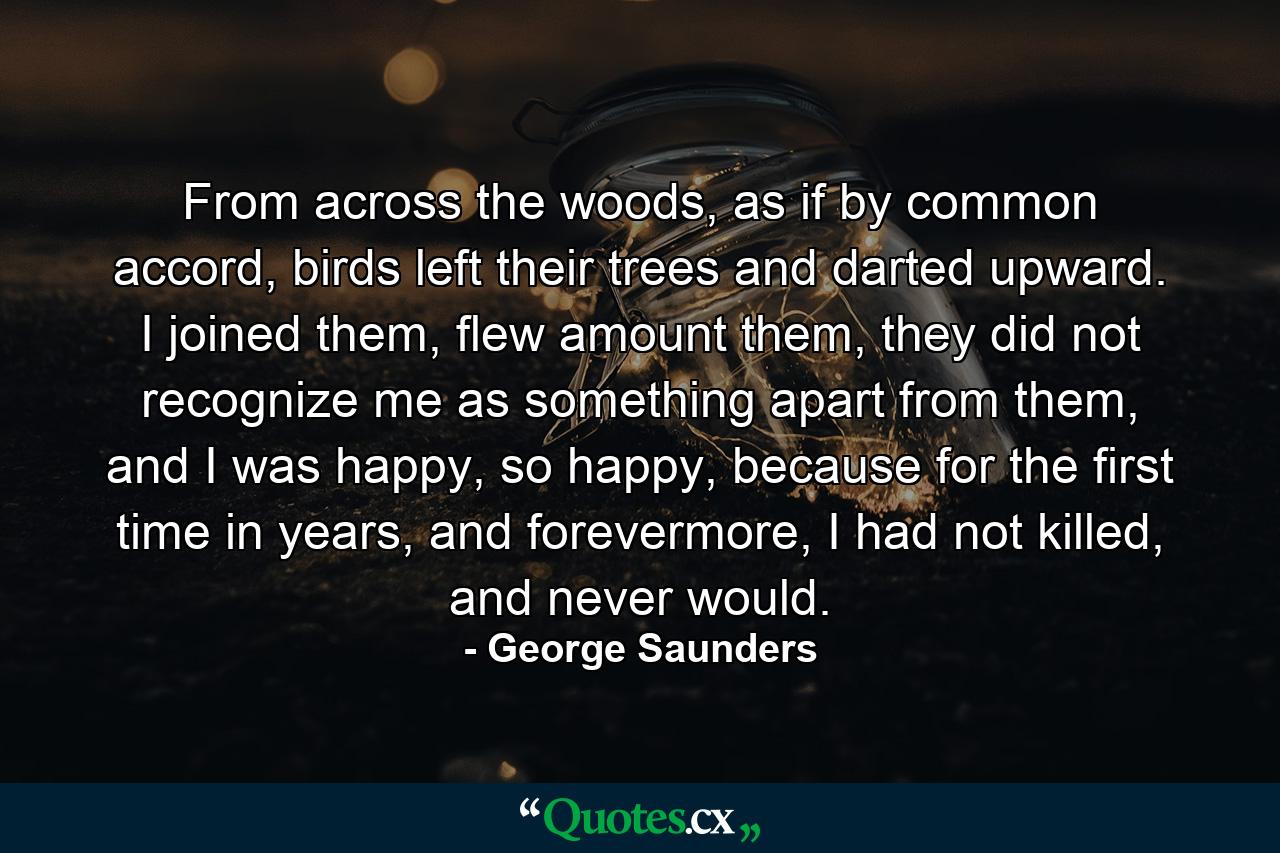 From across the woods, as if by common accord, birds left their trees and darted upward. I joined them, flew amount them, they did not recognize me as something apart from them, and I was happy, so happy, because for the first time in years, and forevermore, I had not killed, and never would. - Quote by George Saunders