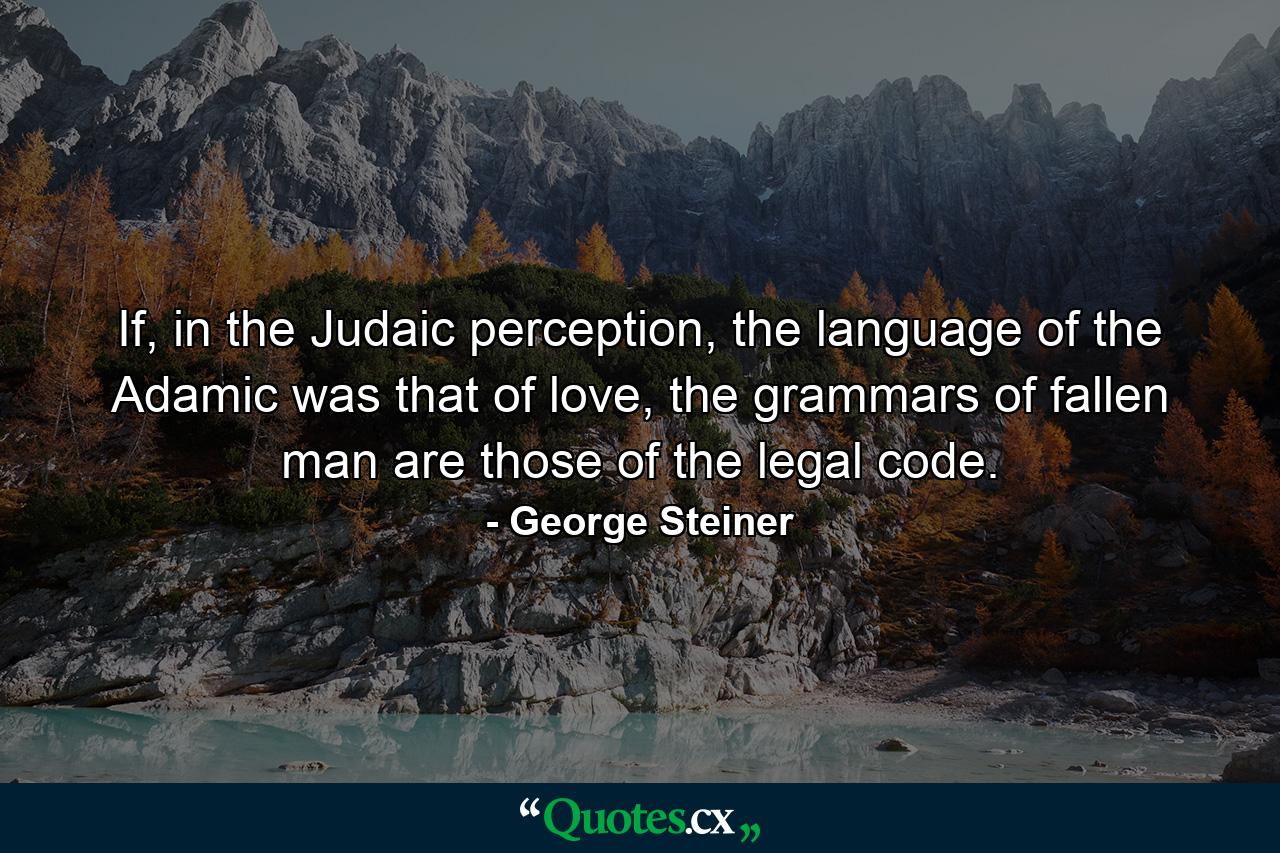 If, in the Judaic perception, the language of the Adamic was that of love, the grammars of fallen man are those of the legal code. - Quote by George Steiner