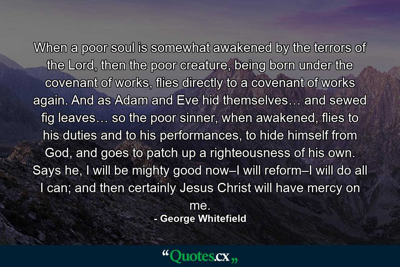 When a poor soul is somewhat awakened by the terrors of the Lord, then the poor creature, being born under the covenant of works, flies directly to a covenant of works again. And as Adam and Eve hid themselves… and sewed fig leaves… so the poor sinner, when awakened, flies to his duties and to his performances, to hide himself from God, and goes to patch up a righteousness of his own. Says he, I will be mighty good now–I will reform–I will do all I can; and then certainly Jesus Christ will have mercy on me. - Quote by George Whitefield