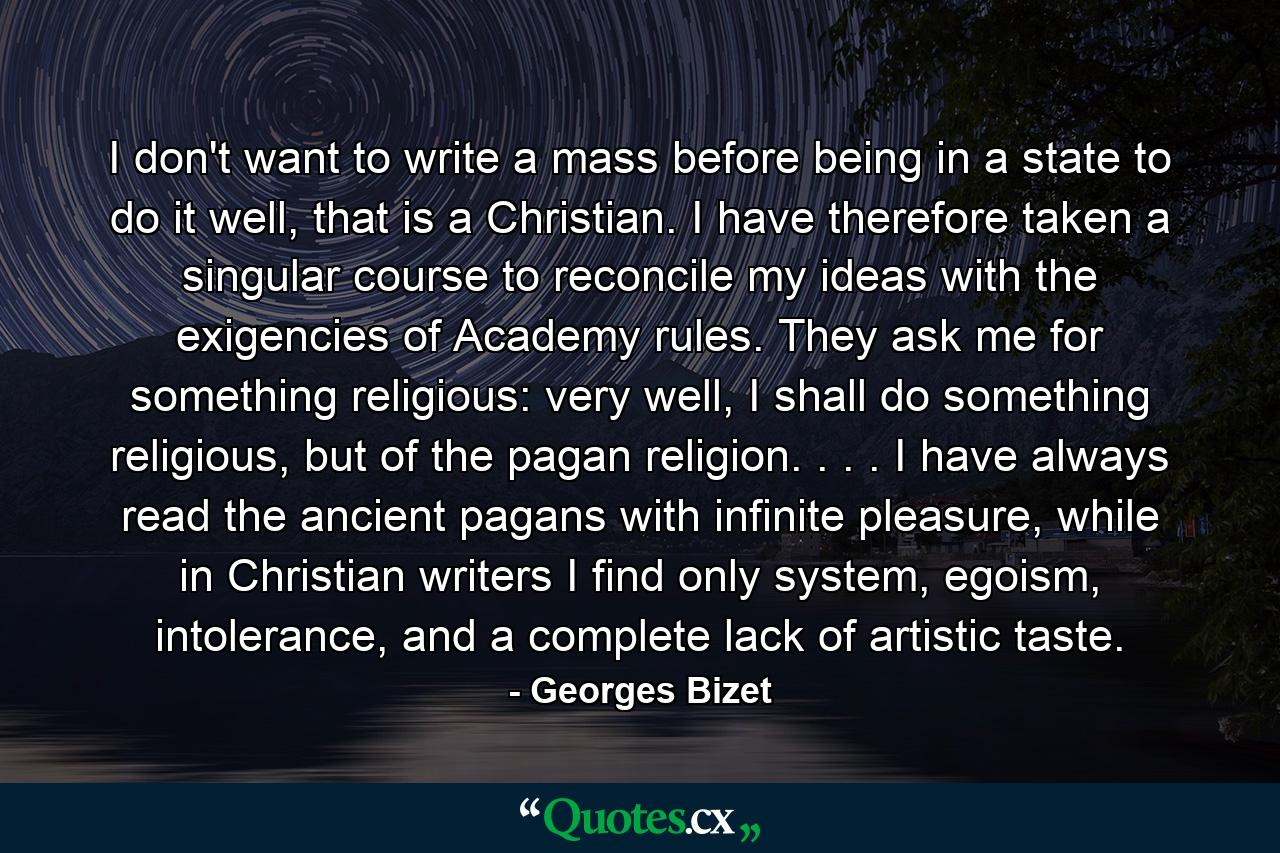 I don't want to write a mass before being in a state to do it well, that is a Christian. I have therefore taken a singular course to reconcile my ideas with the exigencies of Academy rules. They ask me for something religious: very well, I shall do something religious, but of the pagan religion. . . . I have always read the ancient pagans with infinite pleasure, while in Christian writers I find only system, egoism, intolerance, and a complete lack of artistic taste. - Quote by Georges Bizet