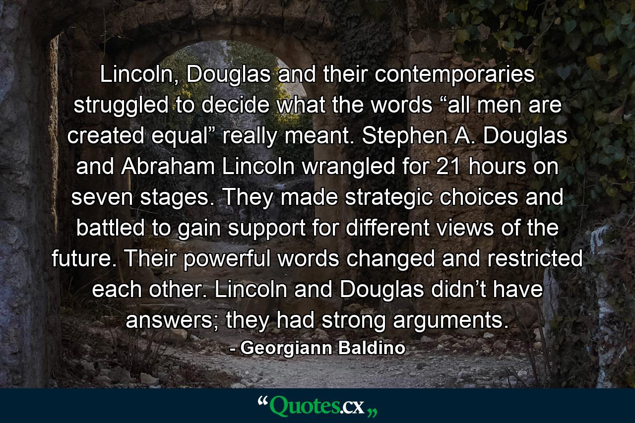 Lincoln, Douglas and their contemporaries struggled to decide what the words “all men are created equal” really meant. Stephen A. Douglas and Abraham Lincoln wrangled for 21 hours on seven stages. They made strategic choices and battled to gain support for different views of the future. Their powerful words changed and restricted each other. Lincoln and Douglas didn’t have answers; they had strong arguments. - Quote by Georgiann Baldino