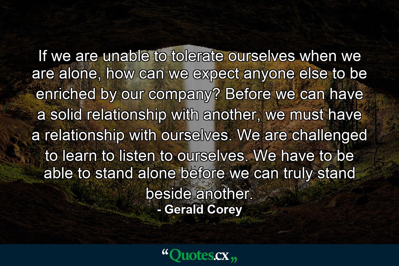 If we are unable to tolerate ourselves when we are alone, how can we expect anyone else to be enriched by our company? Before we can have a solid relationship with another, we must have a relationship with ourselves. We are challenged to learn to listen to ourselves. We have to be able to stand alone before we can truly stand beside another. - Quote by Gerald Corey