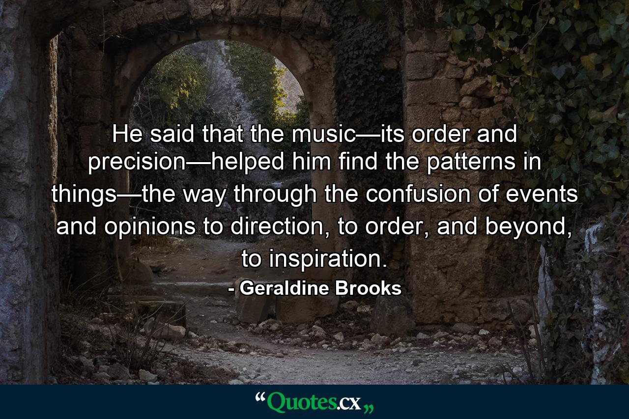 He said that the music—its order and precision—helped him find the patterns in things—the way through the confusion of events and opinions to direction, to order, and beyond, to inspiration. - Quote by Geraldine Brooks