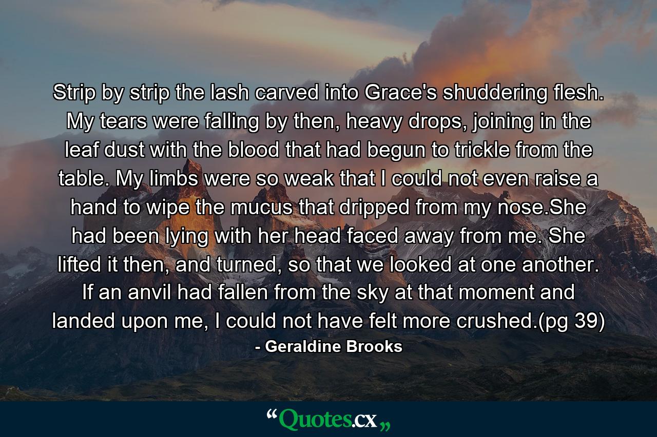 Strip by strip the lash carved into Grace's shuddering flesh. My tears were falling by then, heavy drops, joining in the leaf dust with the blood that had begun to trickle from the table. My limbs were so weak that I could not even raise a hand to wipe the mucus that dripped from my nose.She had been lying with her head faced away from me. She lifted it then, and turned, so that we looked at one another. If an anvil had fallen from the sky at that moment and landed upon me, I could not have felt more crushed.(pg 39) - Quote by Geraldine Brooks