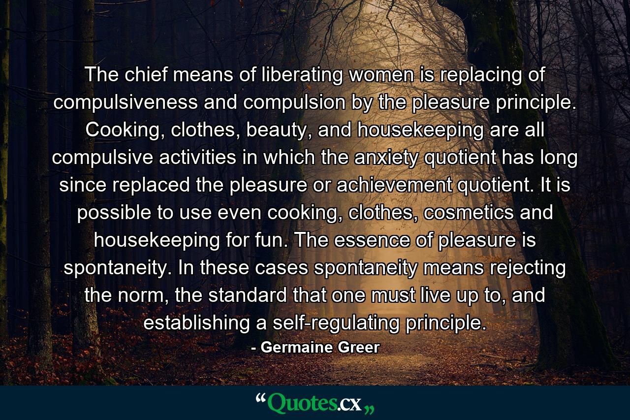 The chief means of liberating women is replacing of compulsiveness and compulsion by the pleasure principle. Cooking, clothes, beauty, and housekeeping are all compulsive activities in which the anxiety quotient has long since replaced the pleasure or achievement quotient. It is possible to use even cooking, clothes, cosmetics and housekeeping for fun. The essence of pleasure is spontaneity. In these cases spontaneity means rejecting the norm, the standard that one must live up to, and establishing a self-regulating principle. - Quote by Germaine Greer