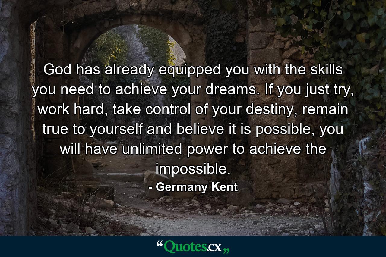 God has already equipped you with the skills you need to achieve your dreams. If you just try, work hard, take control of your destiny, remain true to yourself and believe it is possible, you will have unlimited power to achieve the impossible. - Quote by Germany Kent