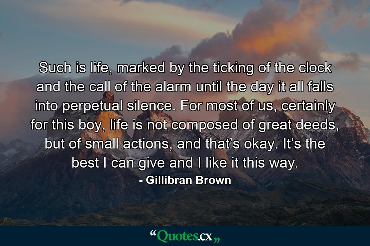 Such is life, marked by the ticking of the clock and the call of the alarm until the day it all falls into perpetual silence. For most of us, certainly for this boy, life is not composed of great deeds, but of small actions, and that’s okay. It’s the best I can give and I like it this way. - Quote by Gillibran Brown