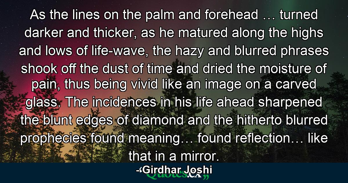 As the lines on the palm and forehead … turned darker and thicker, as he matured along the highs and lows of life-wave, the hazy and blurred phrases shook off the dust of time and dried the moisture of pain, thus being vivid like an image on a carved glass. The incidences in his life ahead sharpened the blunt edges of diamond and the hitherto blurred prophecies found meaning… found reflection… like that in a mirror. - Quote by Girdhar Joshi