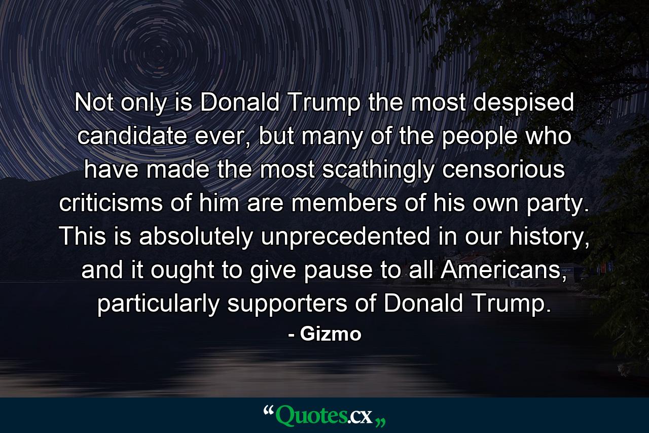 Not only is Donald Trump the most despised candidate ever, but many of the people who have made the most scathingly censorious criticisms of him are members of his own party. This is absolutely unprecedented in our history, and it ought to give pause to all Americans, particularly supporters of Donald Trump. - Quote by Gizmo