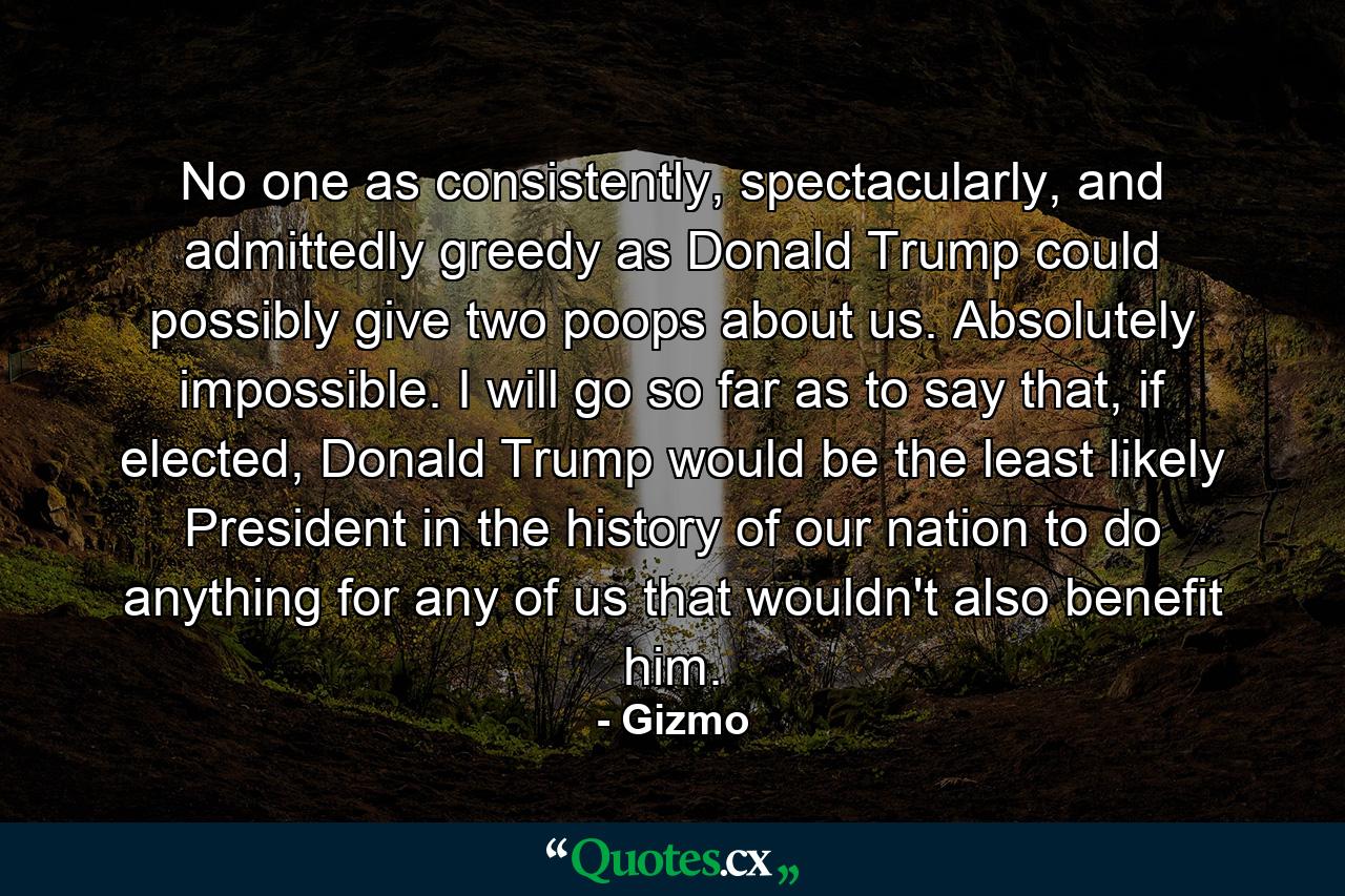 No one as consistently, spectacularly, and admittedly greedy as Donald Trump could possibly give two poops about us. Absolutely impossible. I will go so far as to say that, if elected, Donald Trump would be the least likely President in the history of our nation to do anything for any of us that wouldn't also benefit him. - Quote by Gizmo