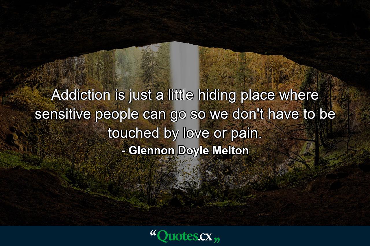 Addiction is just a little hiding place where sensitive people can go so we don't have to be touched by love or pain. - Quote by Glennon Doyle Melton