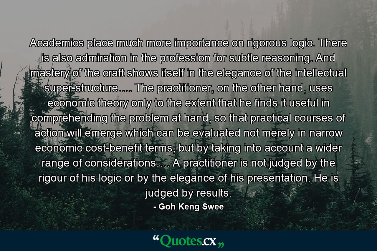 Academics place much more importance on rigorous logic. There is also admiration in the profession for subtle reasoning. And mastery of the craft shows itself in the elegance of the intellectual super-structure…. The practitioner, on the other hand, uses economic theory only to the extent that he finds it useful in comprehending the problem at hand, so that practical courses of action will emerge which can be evaluated not merely in narrow economic cost-benefit terms, but by taking into account a wider range of considerations…. A practitioner is not judged by the rigour of his logic or by the elegance of his presentation. He is judged by results. - Quote by Goh Keng Swee