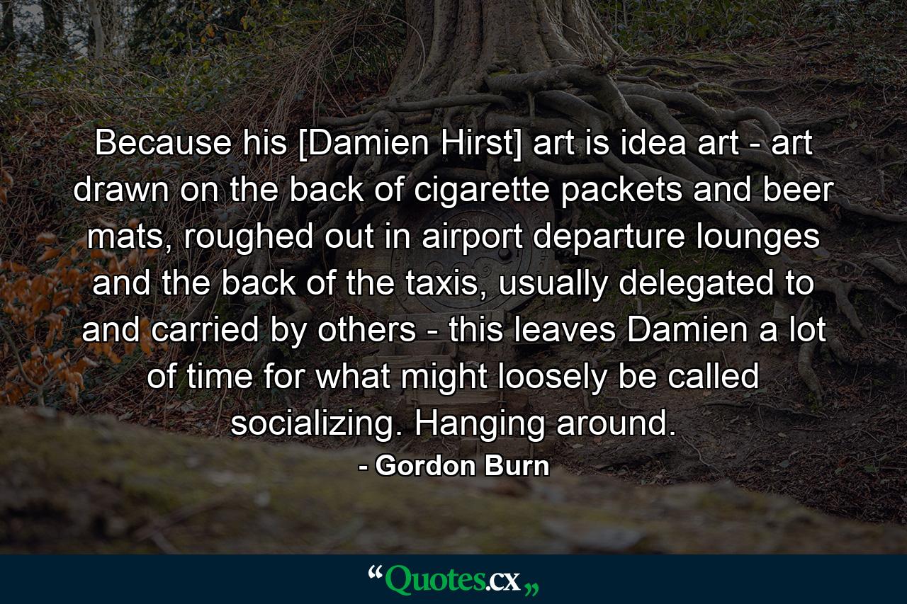 Because his [Damien Hirst] art is idea art - art drawn on the back of cigarette packets and beer mats, roughed out in airport departure lounges and the back of the taxis, usually delegated to and carried by others - this leaves Damien a lot of time for what might loosely be called socializing. Hanging around. - Quote by Gordon Burn