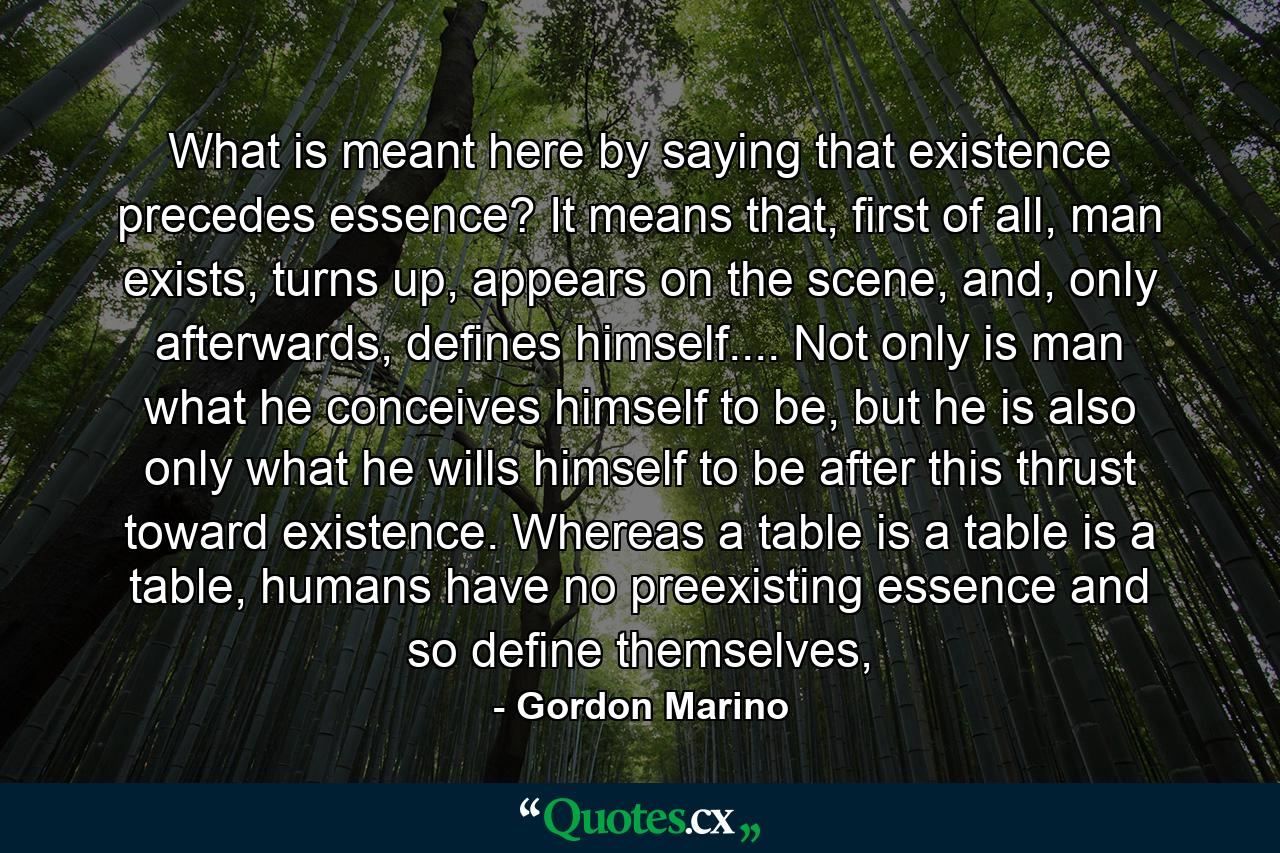 What is meant here by saying that existence precedes essence? It means that, first of all, man exists, turns up, appears on the scene, and, only afterwards, defines himself.... Not only is man what he conceives himself to be, but he is also only what he wills himself to be after this thrust toward existence. Whereas a table is a table is a table, humans have no preexisting essence and so define themselves, - Quote by Gordon Marino