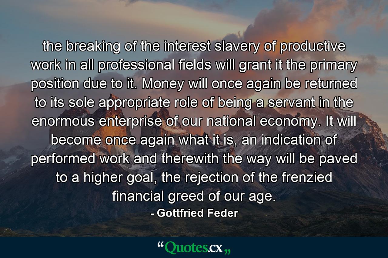 the breaking of the interest slavery of productive work in all professional fields will grant it the primary position due to it. Money will once again be returned to its sole appropriate role of being a servant in the enormous enterprise of our national economy. It will become once again what it is, an indication of performed work and therewith the way will be paved to a higher goal, the rejection of the frenzied financial greed of our age. - Quote by Gottfried Feder