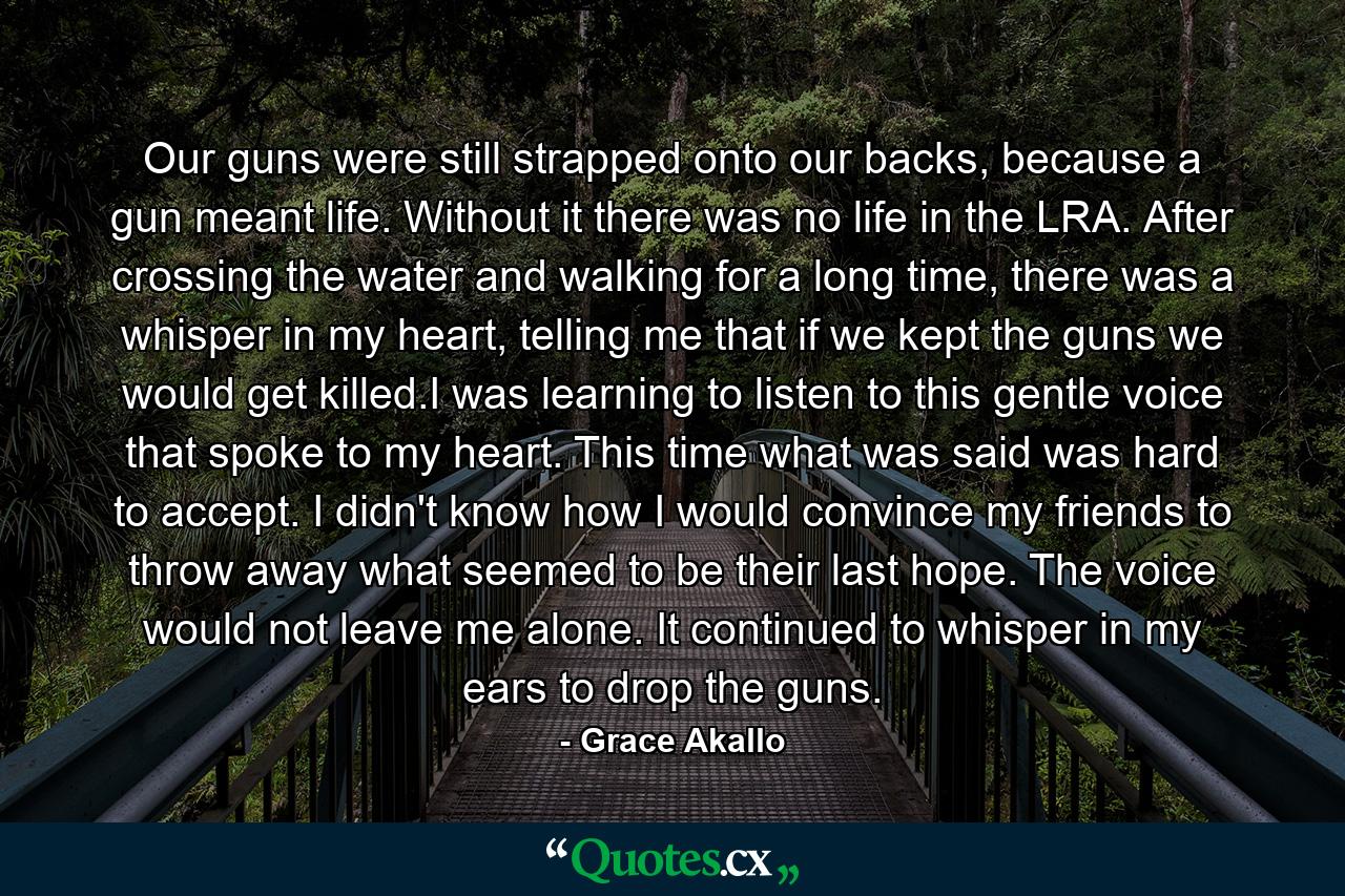 Our guns were still strapped onto our backs, because a gun meant life. Without it there was no life in the LRA. After crossing the water and walking for a long time, there was a whisper in my heart, telling me that if we kept the guns we would get killed.I was learning to listen to this gentle voice that spoke to my heart. This time what was said was hard to accept. I didn't know how I would convince my friends to throw away what seemed to be their last hope. The voice would not leave me alone. It continued to whisper in my ears to drop the guns. - Quote by Grace Akallo