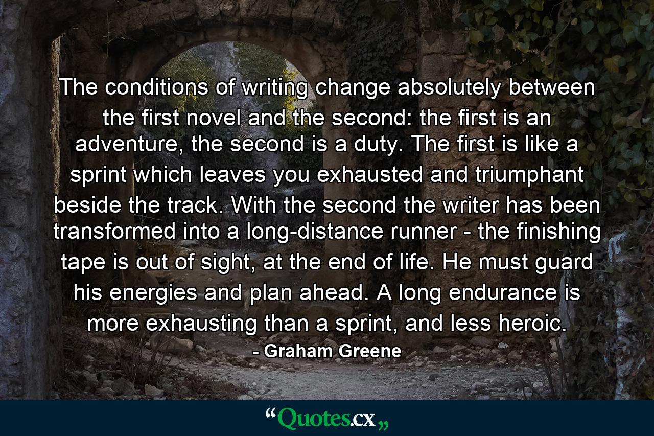 The conditions of writing change absolutely between the first novel and the second: the first is an adventure, the second is a duty. The first is like a sprint which leaves you exhausted and triumphant beside the track. With the second the writer has been transformed into a long-distance runner - the finishing tape is out of sight, at the end of life. He must guard his energies and plan ahead. A long endurance is more exhausting than a sprint, and less heroic. - Quote by Graham Greene