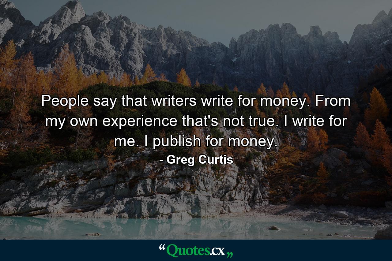 People say that writers write for money. From my own experience that's not true. I write for me. I publish for money. - Quote by Greg Curtis