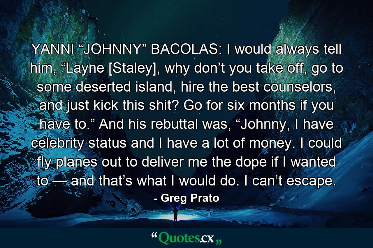 YANNI “JOHNNY” BACOLAS: I would always tell him, “Layne [Staley], why don’t you take off, go to some deserted island, hire the best counselors, and just kick this shit? Go for six months if you have to.” And his rebuttal was, “Johnny, I have celebrity status and I have a lot of money. I could fly planes out to deliver me the dope if I wanted to — and that’s what I would do. I can’t escape. - Quote by Greg Prato