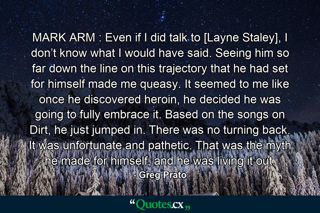 MARK ARM : Even if I did talk to [Layne Staley], I don’t know what I would have said. Seeing him so far down the line on this trajectory that he had set for himself made me queasy. It seemed to me like once he discovered heroin, he decided he was going to fully embrace it. Based on the songs on Dirt, he just jumped in. There was no turning back. It was unfortunate and pathetic. That was the myth he made for himself, and he was living it out. - Quote by Greg Prato