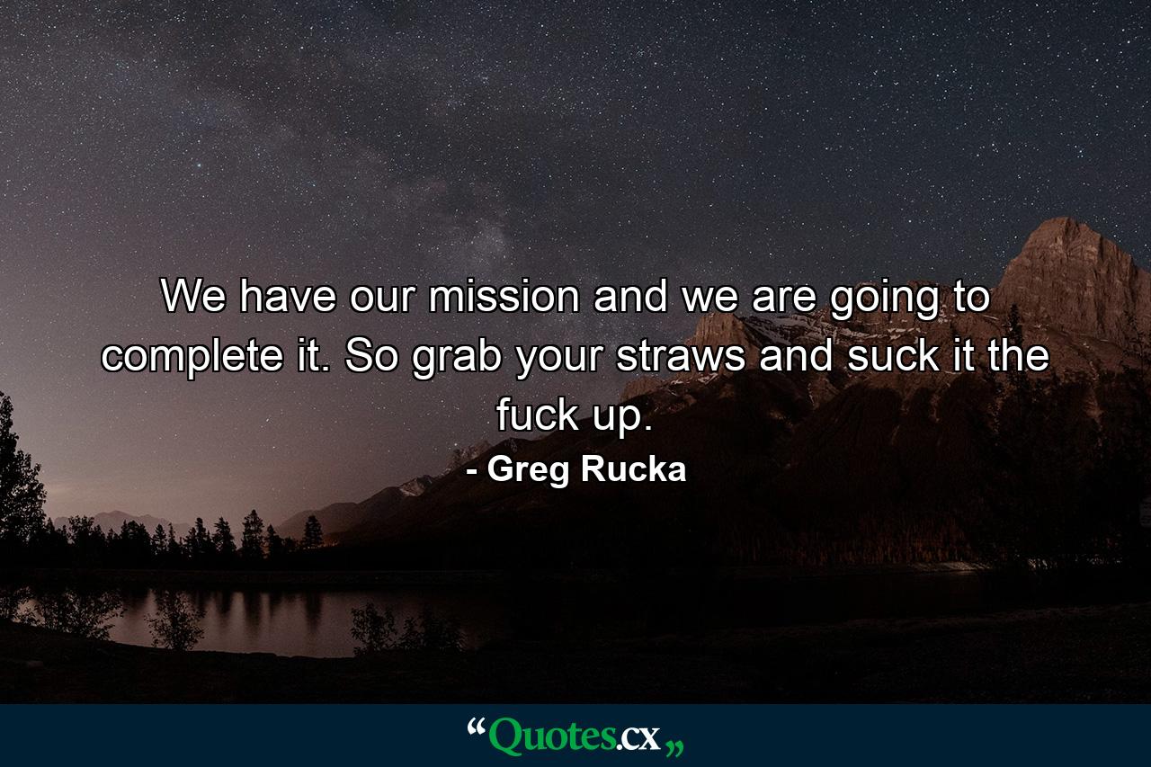 We have our mission and we are going to complete it. So grab your straws and suck it the fuck up. - Quote by Greg Rucka