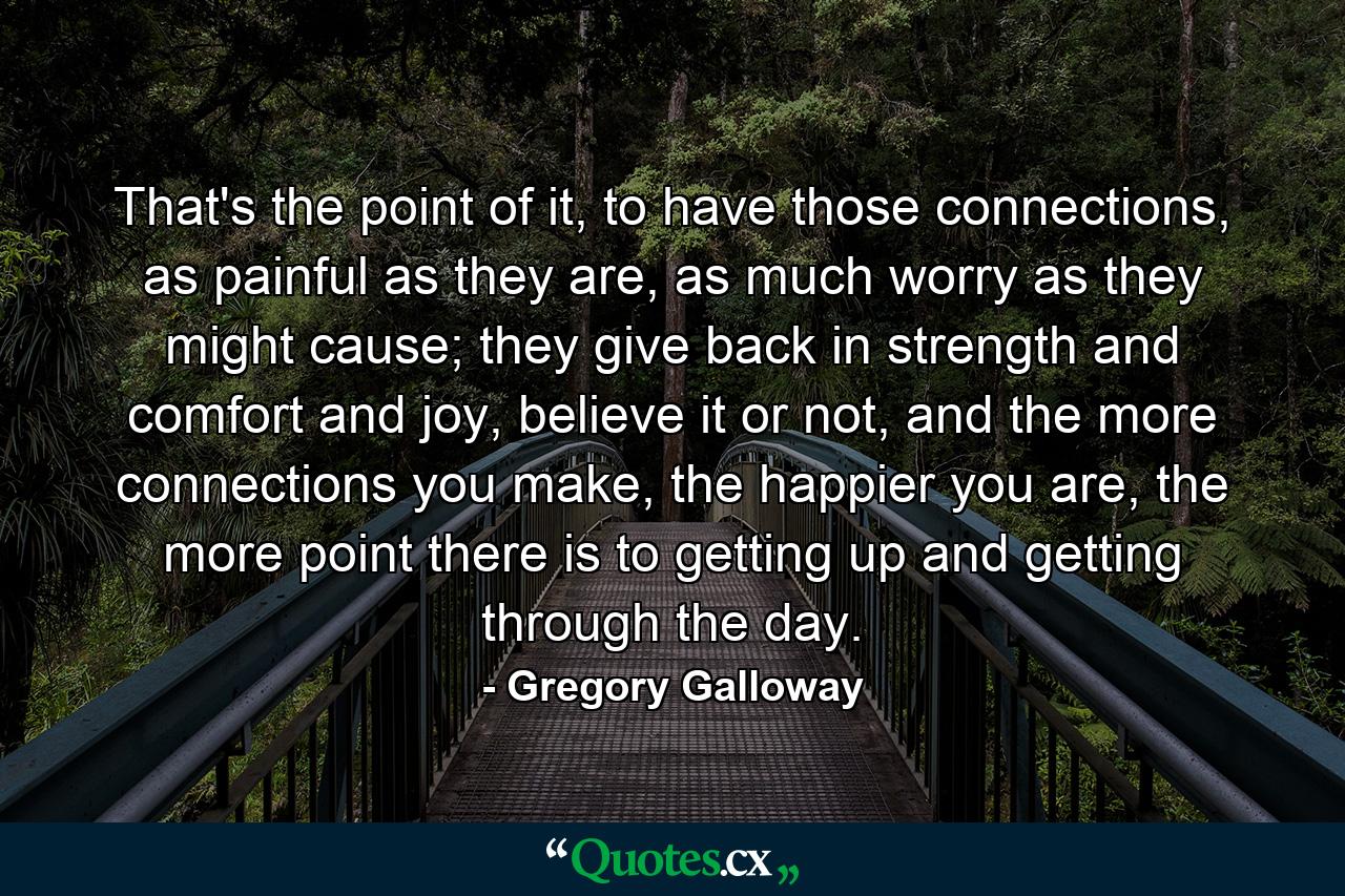 That's the point of it, to have those connections, as painful as they are, as much worry as they might cause; they give back in strength and comfort and joy, believe it or not, and the more connections you make, the happier you are, the more point there is to getting up and getting through the day. - Quote by Gregory Galloway