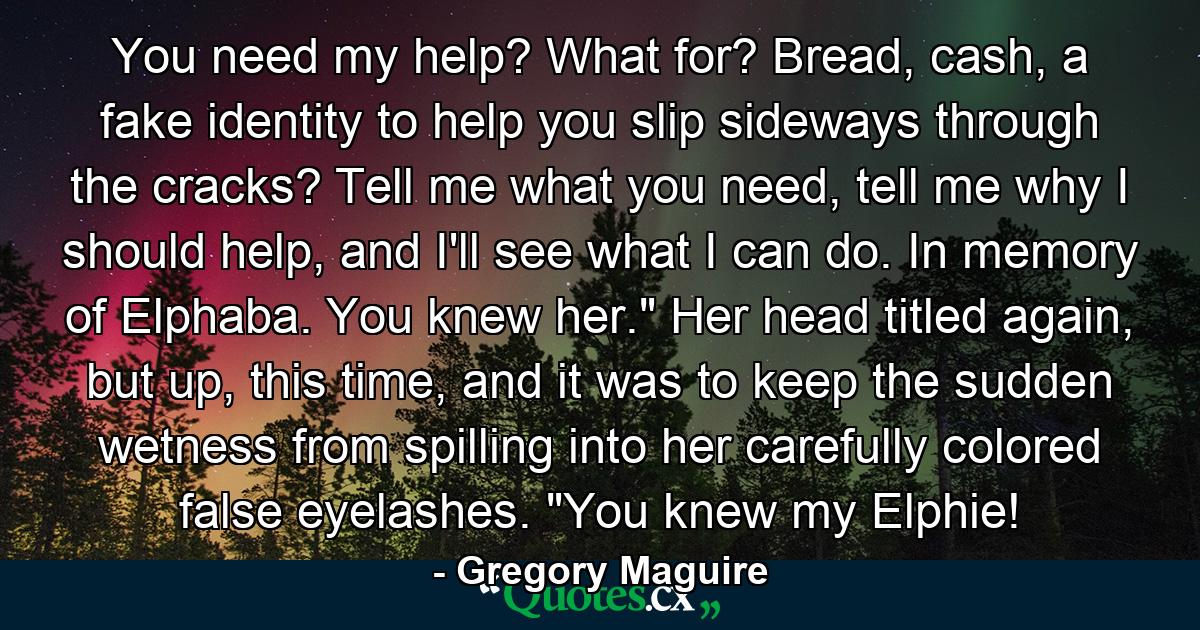 You need my help? What for? Bread, cash, a fake identity to help you slip sideways through the cracks? Tell me what you need, tell me why I should help, and I'll see what I can do. In memory of Elphaba. You knew her.