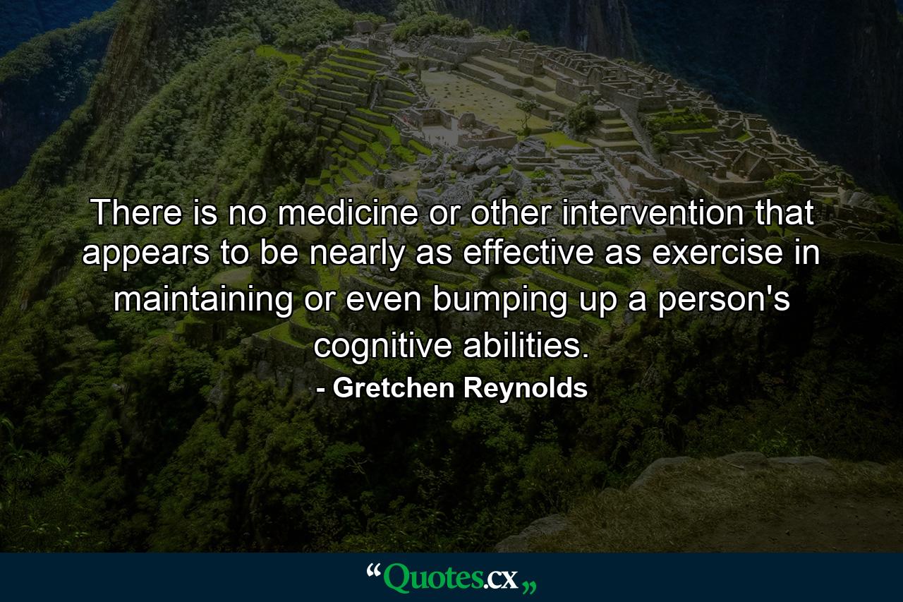 There is no medicine or other intervention that appears to be nearly as effective as exercise in maintaining or even bumping up a person's cognitive abilities. - Quote by Gretchen Reynolds