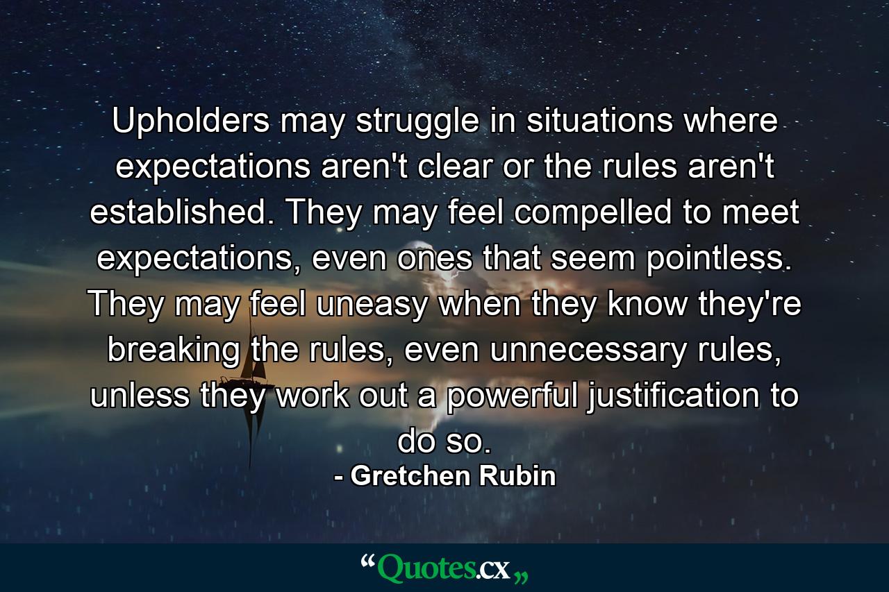 Upholders may struggle in situations where expectations aren't clear or the rules aren't established. They may feel compelled to meet expectations, even ones that seem pointless. They may feel uneasy when they know they're breaking the rules, even unnecessary rules, unless they work out a powerful justification to do so. - Quote by Gretchen Rubin