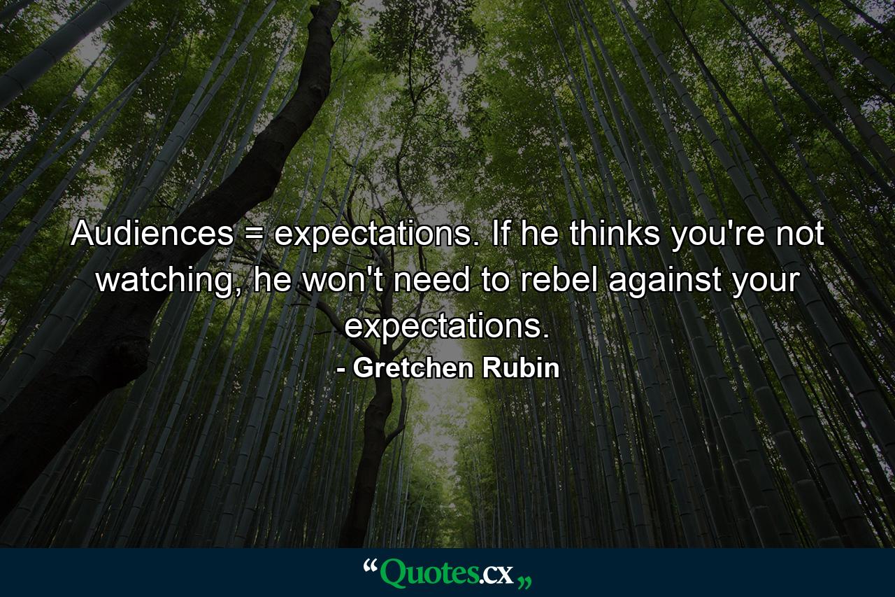 Audiences = expectations. If he thinks you're not watching, he won't need to rebel against your expectations. - Quote by Gretchen Rubin