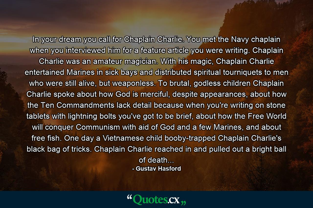 In your dream you call for Chaplain Charlie. You met the Navy chaplain when you interviewed him for a feature article you were writing. Chaplain Charlie was an amateur magician. With his magic, Chaplain Charlie entertained Marines in sick bays and distributed spiritual tourniquets to men who were still alive, but weaponless. To brutal, godless children Chaplain Charlie spoke about how God is merciful, despite appearances, about how the Ten Commandments lack detail because when you're writing on stone tablets with lightning bolts you've got to be brief, about how the Free World will conquer Communism with aid of God and a few Marines, and about free fish. One day a Vietnamese child booby-trapped Chaplain Charlie's black bag of tricks. Chaplain Charlie reached in and pulled out a bright ball of death... - Quote by Gustav Hasford