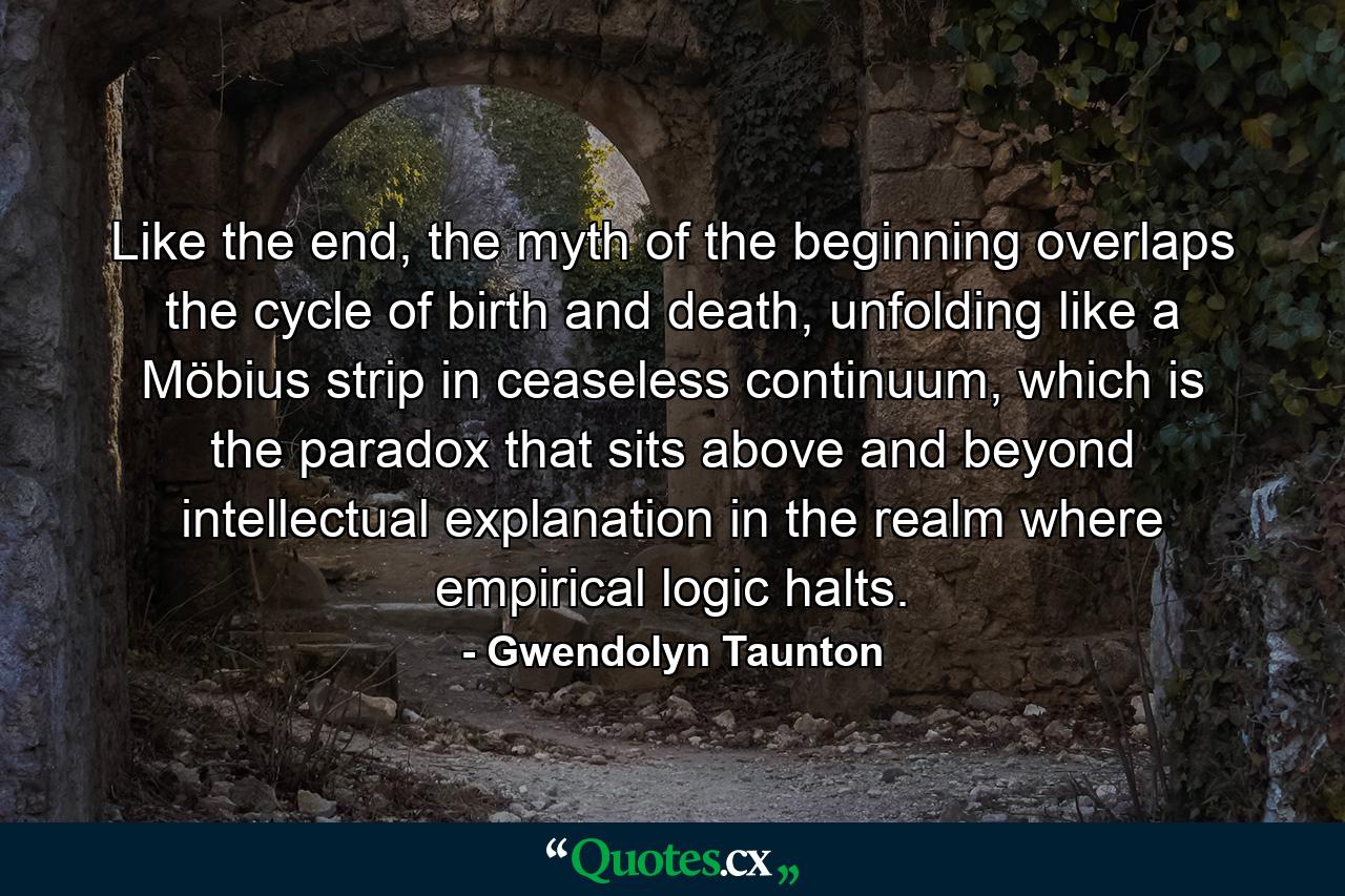 Like the end, the myth of the beginning overlaps the cycle of birth and death, unfolding like a Möbius strip in ceaseless continuum, which is the paradox that sits above and beyond intellectual explanation in the realm where empirical logic halts. - Quote by Gwendolyn Taunton