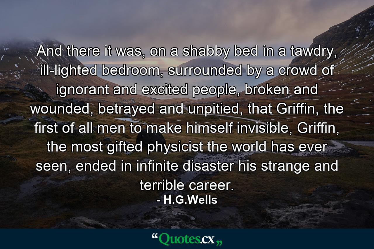 And there it was, on a shabby bed in a tawdry, ill-lighted bedroom, surrounded by a crowd of ignorant and excited people, broken and wounded, betrayed and unpitied, that Griffin, the first of all men to make himself invisible, Griffin, the most gifted physicist the world has ever seen, ended in infinite disaster his strange and terrible career. - Quote by H.G.Wells