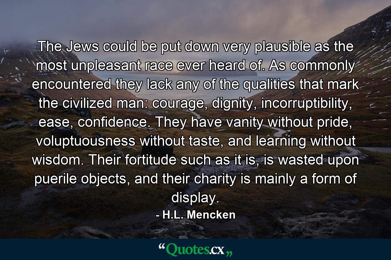 The Jews could be put down very plausible as the most unpleasant race ever heard of. As commonly encountered they lack any of the qualities that mark the civilized man: courage, dignity, incorruptibility, ease, confidence. They have vanity without pride, voluptuousness without taste, and learning without wisdom. Their fortitude such as it is, is wasted upon puerile objects, and their charity is mainly a form of display. - Quote by H.L. Mencken