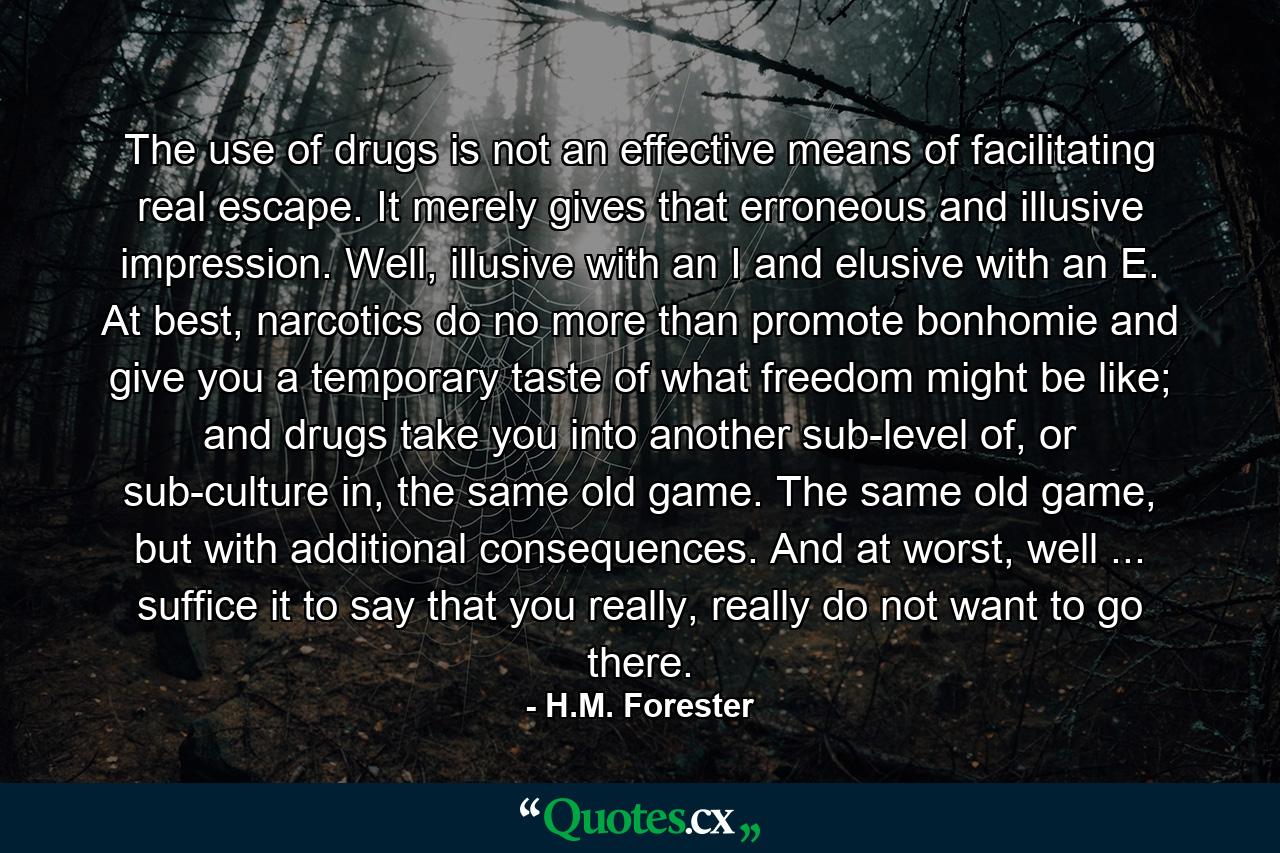 The use of drugs is not an effective means of facilitating real escape. It merely gives that erroneous and illusive impression. Well, illusive with an I and elusive with an E. At best, narcotics do no more than promote bonhomie and give you a temporary taste of what freedom might be like; and drugs take you into another sub-level of, or sub-culture in, the same old game. The same old game, but with additional consequences. And at worst, well ... suffice it to say that you really, really do not want to go there. - Quote by H.M. Forester