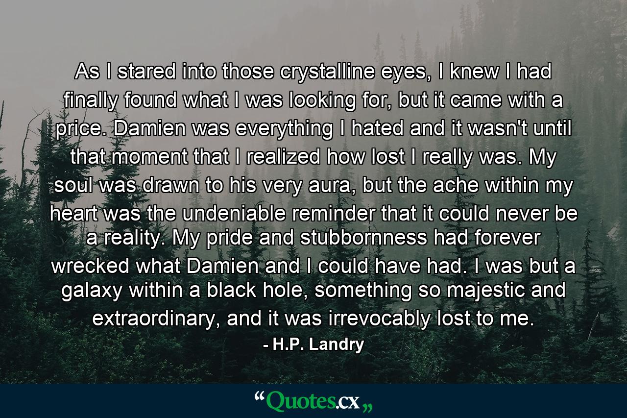 As I stared into those crystalline eyes, I knew I had finally found what I was looking for, but it came with a price. Damien was everything I hated and it wasn't until that moment that I realized how lost I really was. My soul was drawn to his very aura, but the ache within my heart was the undeniable reminder that it could never be a reality. My pride and stubbornness had forever wrecked what Damien and I could have had. I was but a galaxy within a black hole, something so majestic and extraordinary, and it was irrevocably lost to me. - Quote by H.P. Landry