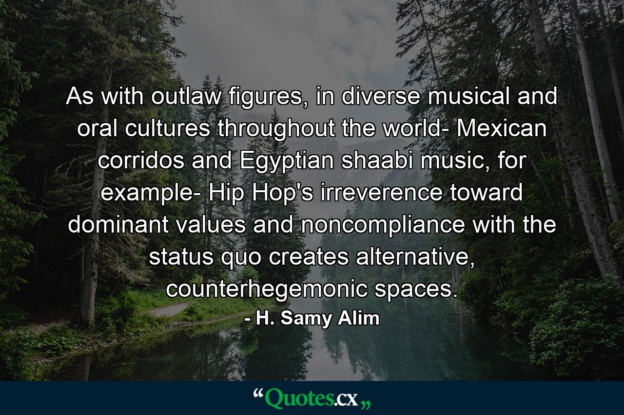 As with outlaw figures, in diverse musical and oral cultures throughout the world- Mexican corridos and Egyptian shaabi music, for example- Hip Hop's irreverence toward dominant values and noncompliance with the status quo creates alternative, counterhegemonic spaces. - Quote by H. Samy Alim