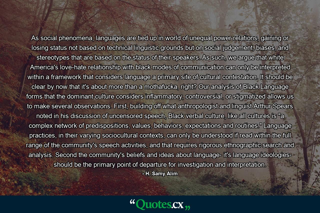 As social phenomena, languages are tied up in world of unequal power relations, gaining or losing status not based on technical linguistic grounds but on social judgement, biases, and stereotypes that are based on the status of their speakers. As such, we argue that white America's love-hate relationship with black modes of communication can only be interpreted within a framework that considers language a primary site of cultural contestation. It should be clear by now that it's about more than a mothafucka, right? Our analysis of Black Language forms that the dominant culture considers inflammatory, controversial, or stigmatized allows us to make several observations. First, building off what anthropologist and linguist Arthur Spears noted in his discussion of uncensored speech, Black verbal culture, like all cultures is 